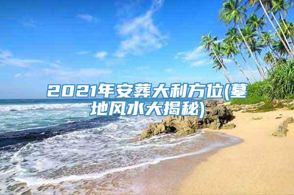 2021年安葬大利方位(墓地风水大揭秘)