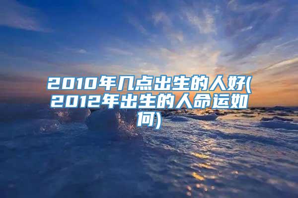 2010年几点出生的人好(2012年出生的人命运如何)