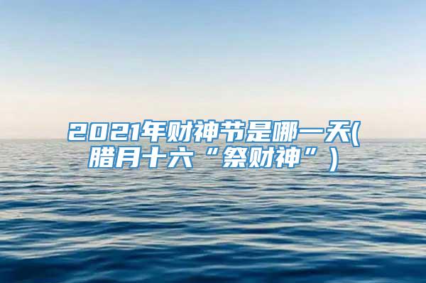 2021年财神节是哪一天(腊月十六“祭财神”)