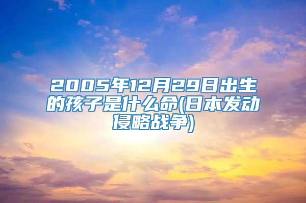 2005年12月29日出生的孩子是什么命(日本发动侵略战争)