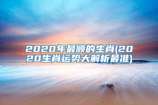 2020年最顺的生肖(2020生肖运势大解析最准)