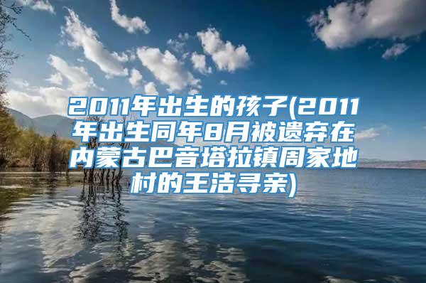 2011年出生的孩子(2011年出生同年8月被遗弃在内蒙古巴音塔拉镇周家地村的王洁寻亲)