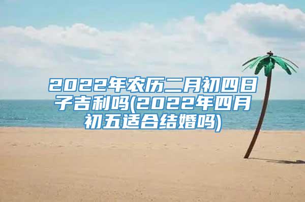 2022年农历二月初四日子吉利吗(2022年四月初五适合结婚吗)