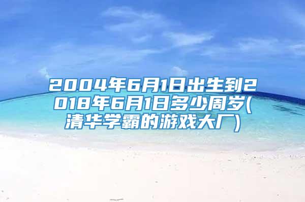 2004年6月1日出生到2018年6月1日多少周岁(清华学霸的游戏大厂)