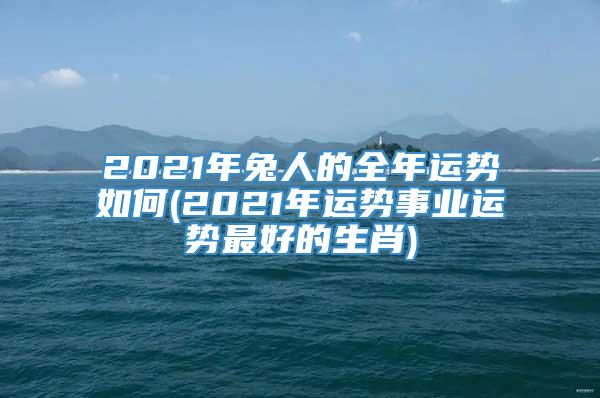 2021年兔人的全年运势如何(2021年运势事业运势最好的生肖)