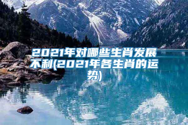 2021年对哪些生肖发展不利(2021年各生肖的运势)