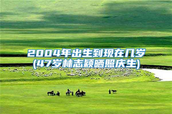 2004年出生到现在几岁(47岁林志颖晒照庆生)