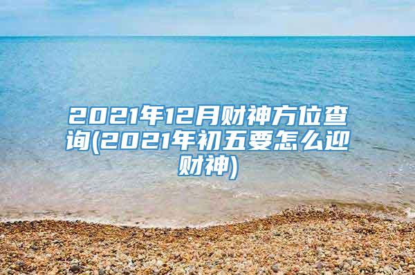 2021年12月财神方位查询(2021年初五要怎么迎财神)