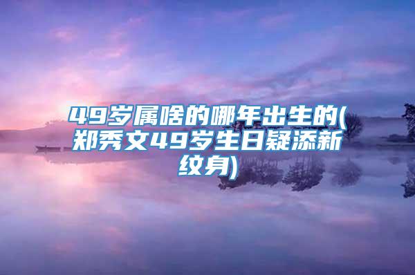 49岁属啥的哪年出生的(郑秀文49岁生日疑添新纹身)