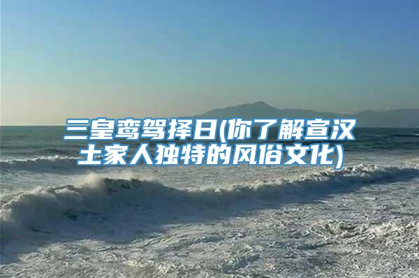 三皇鸾驾择日(你了解宣汉土家人独特的风俗文化)