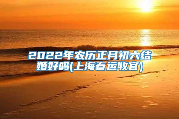 2022年农历正月初六结婚好吗(上海春运收官)