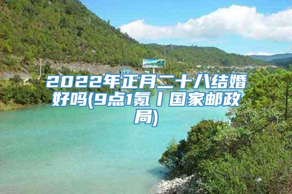 2022年正月二十八结婚好吗(9点1氪丨国家邮政局)