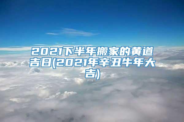 2021下半年搬家的黄道吉日(2021年辛丑牛年大吉)