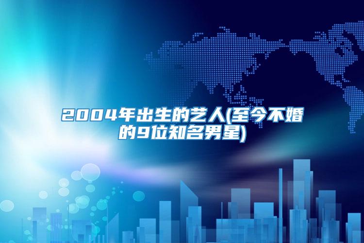 2004年出生的艺人(至今不婚的9位知名男星)