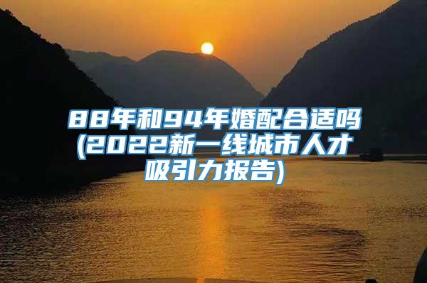 88年和94年婚配合适吗(2022新一线城市人才吸引力报告)