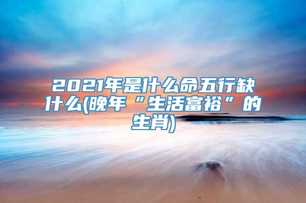 2021年是什么命五行缺什么(晚年“生活富裕”的生肖)