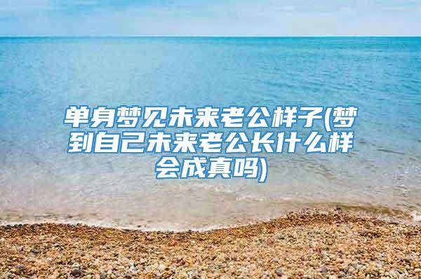 单身梦见未来老公样子(梦到自己未来老公长什么样会成真吗)