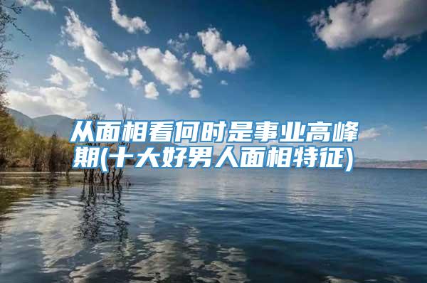 从面相看何时是事业高峰期(十大好男人面相特征)