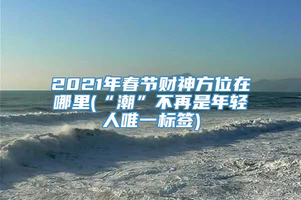 2021年春节财神方位在哪里(“潮”不再是年轻人唯一标签)