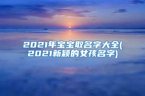 2021年宝宝取名字大全(2021新颖的女孩名字)