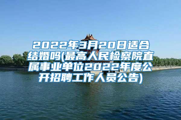 2022年3月20日适合结婚吗(最高人民检察院直属事业单位2022年度公开招聘工作人员公告)