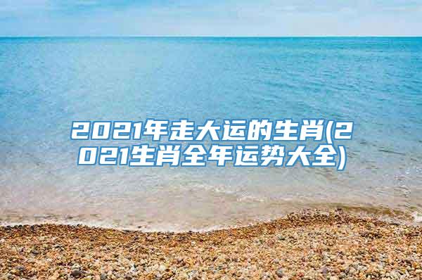 2021年走大运的生肖(2021生肖全年运势大全)