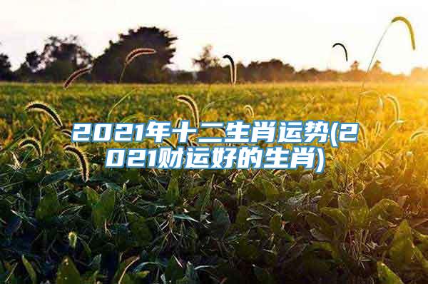 2021年十二生肖运势(2021财运好的生肖)