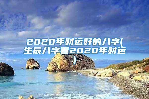 2020年财运好的八字(生辰八字看2020年财运)