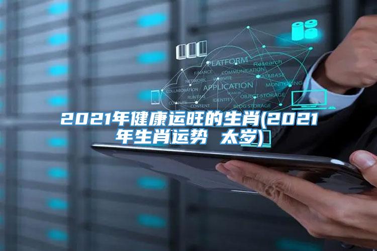 2021年健康运旺的生肖(2021年生肖运势 太岁)