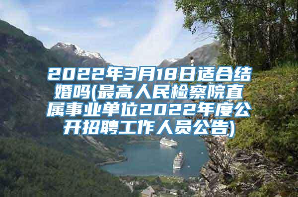 2022年3月18日适合结婚吗(最高人民检察院直属事业单位2022年度公开招聘工作人员公告)