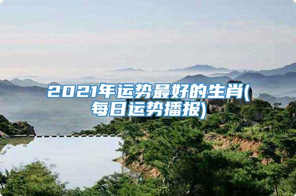 2021年运势最好的生肖(每日运势播报)