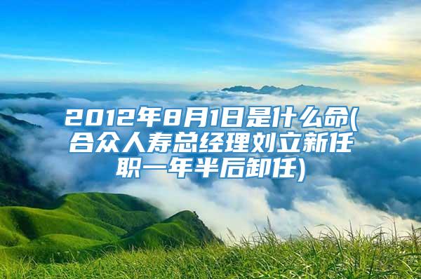 2012年8月1日是什么命(合众人寿总经理刘立新任职一年半后卸任)