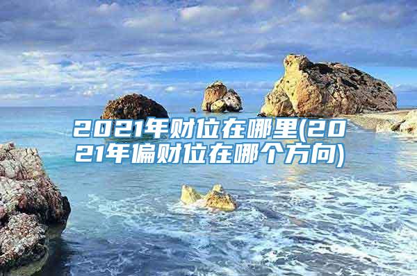 2021年财位在哪里(2021年偏财位在哪个方向)