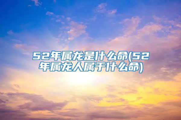 52年属龙是什么命(52年属龙人属于什么命)