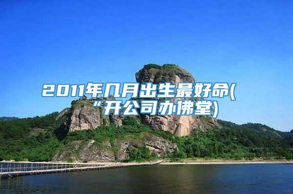 2011年几月出生最好命(“开公司办佛堂)