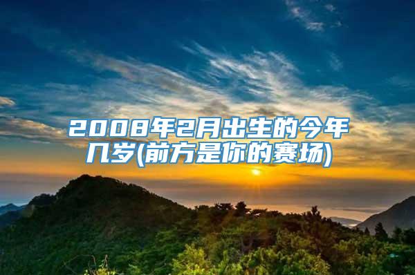 2008年2月出生的今年几岁(前方是你的赛场)