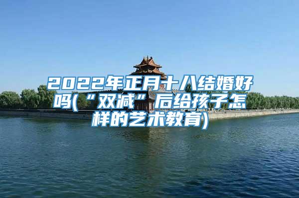 2022年正月十八结婚好吗(“双减”后给孩子怎样的艺术教育)