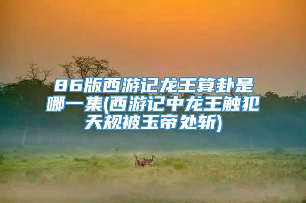 86版西游记龙王算卦是哪一集(西游记中龙王触犯天规被玉帝处斩)