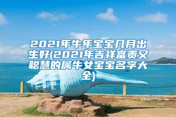 2021年牛年宝宝几月出生好(2021年吉祥富贵又聪慧的属牛女宝宝名字大全)