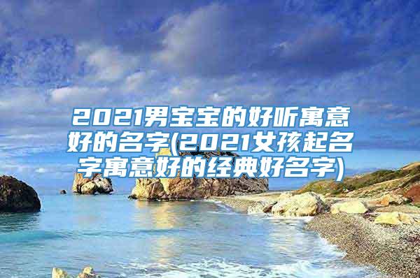 2021男宝宝的好听寓意好的名字(2021女孩起名字寓意好的经典好名字)