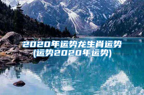 2020年运势龙生肖运势(运势2020年运势)