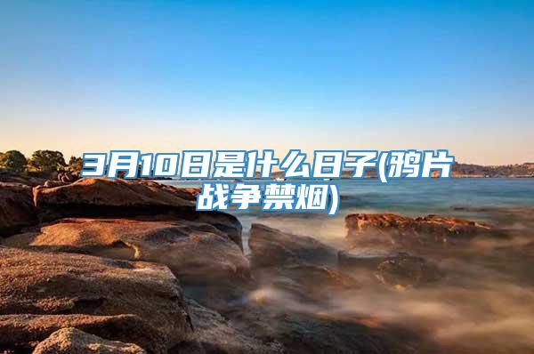 3月10日是什么日子(鸦片战争禁烟)