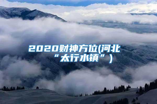 2020财神方位(河北“太行水镇”)