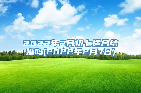 2022年2月初七适合结婚吗(2022年2月7日)