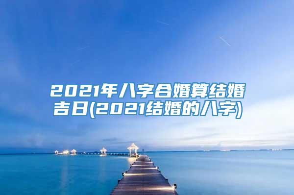 2021年八字合婚算结婚吉日(2021结婚的八字)