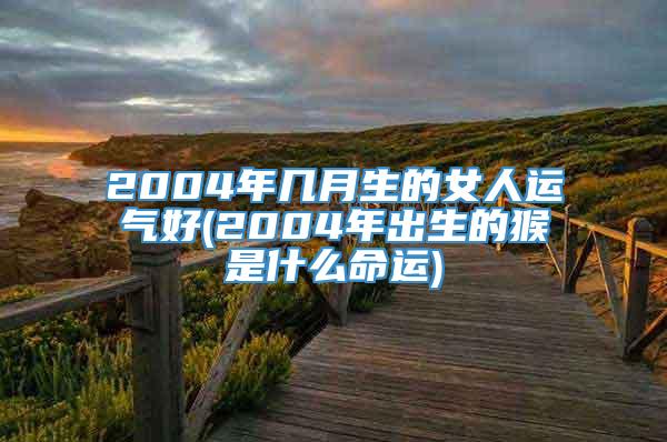 2004年几月生的女人运气好(2004年出生的猴是什么命运)