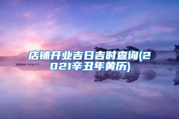 店铺开业吉日吉时查询(2021辛丑年黄历)