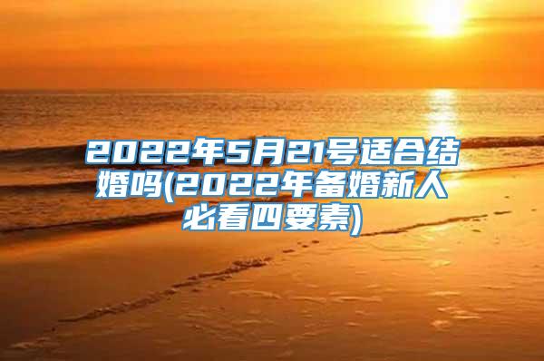 2022年5月21号适合结婚吗(2022年备婚新人必看四要素)