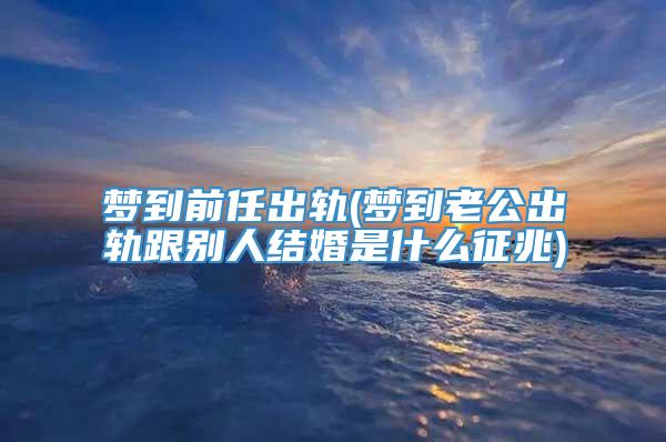 梦到前任出轨(梦到老公出轨跟别人结婚是什么征兆)