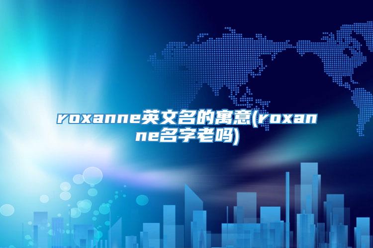 roxanne英文名的寓意(roxanne名字老吗)